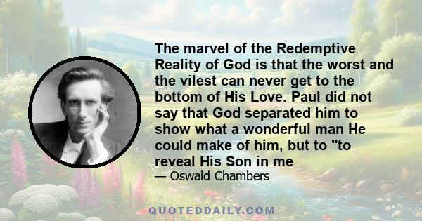 The marvel of the Redemptive Reality of God is that the worst and the vilest can never get to the bottom of His Love. Paul did not say that God separated him to show what a wonderful man He could make of him, but to to