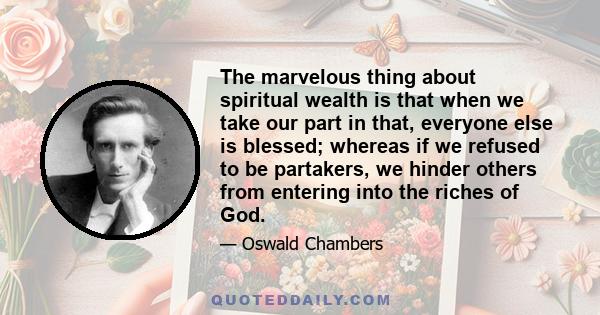 The marvelous thing about spiritual wealth is that when we take our part in that, everyone else is blessed; whereas if we refused to be partakers, we hinder others from entering into the riches of God.