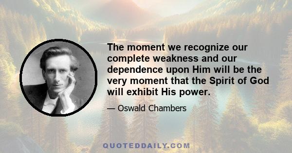 The moment we recognize our complete weakness and our dependence upon Him will be the very moment that the Spirit of God will exhibit His power.