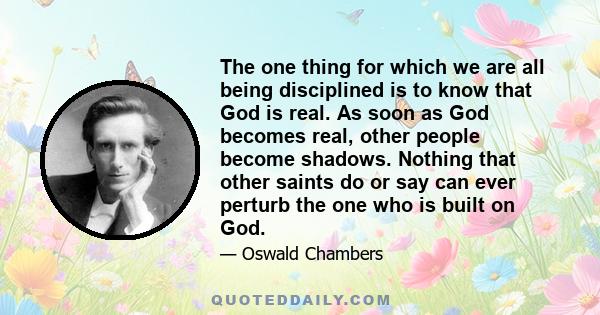 The one thing for which we are all being disciplined is to know that God is real. As soon as God becomes real, other people become shadows. Nothing that other saints do or say can ever perturb the one who is built on