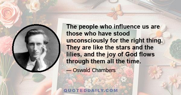 The people who influence us are those who have stood unconsciously for the right thing. They are like the stars and the lilies, and the joy of God flows through them all the time.