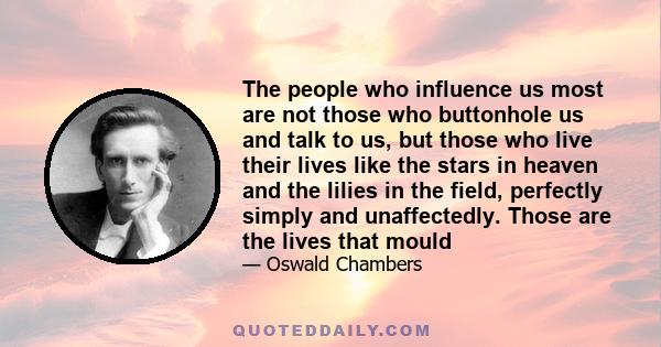 The people who influence us most are not those who buttonhole us and talk to us, but those who live their lives like the stars in heaven and the lilies in the field, perfectly simply and unaffectedly. Those are the