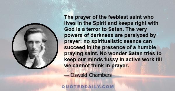 The prayer of the feeblest saint who lives in the Spirit and keeps right with God is a terror to Satan. The very powers of darkness are paralyzed by prayer; no spiritualistic seance can succeed in the presence of a