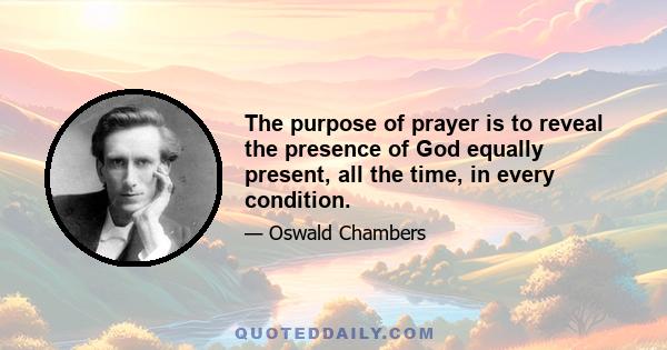 The purpose of prayer is to reveal the presence of God equally present, all the time, in every condition.