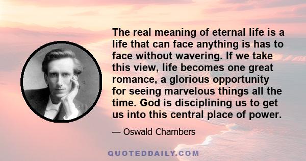 The real meaning of eternal life is a life that can face anything is has to face without wavering. If we take this view, life becomes one great romance, a glorious opportunity for seeing marvelous things all the time.