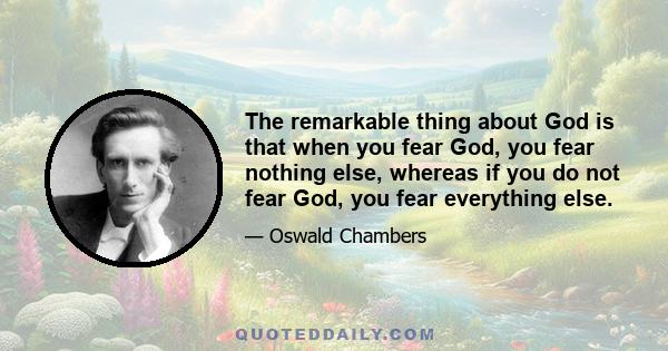 The remarkable thing about God is that when you fear God, you fear nothing else, whereas if you do not fear God, you fear everything else.