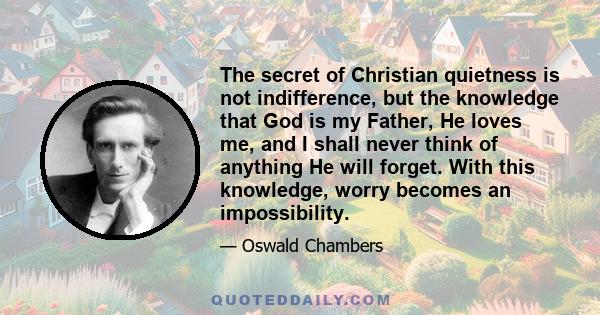 The secret of Christian quietness is not indifference, but the knowledge that God is my Father, He loves me, and I shall never think of anything He will forget. With this knowledge, worry becomes an impossibility.