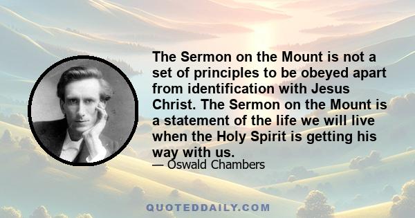 The Sermon on the Mount is not a set of principles to be obeyed apart from identification with Jesus Christ. The Sermon on the Mount is a statement of the life we will live when the Holy Spirit is getting his way with