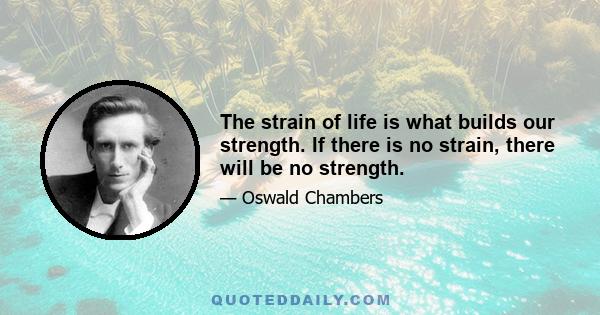 The strain of life is what builds our strength. If there is no strain, there will be no strength.