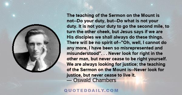 The teaching of the Sermon on the Mount is not--Do your duty, but--Do what is not your duty. It is not your duty to go the second mile, to turn the other cheek, but Jesus says if we are His disciples we shall always do