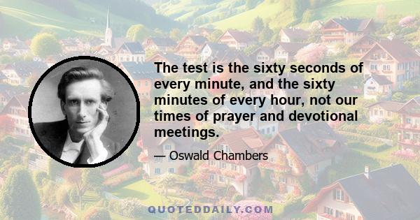 The test is the sixty seconds of every minute, and the sixty minutes of every hour, not our times of prayer and devotional meetings.