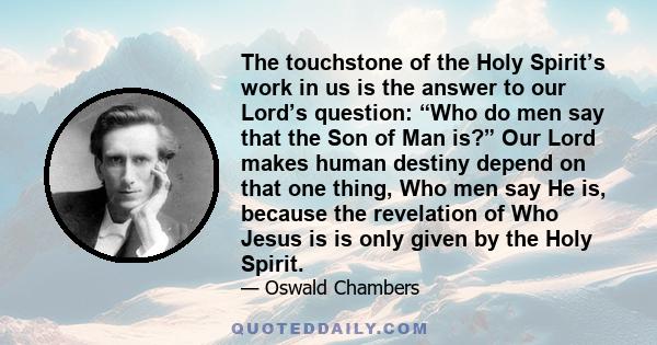 The touchstone of the Holy Spirit’s work in us is the answer to our Lord’s question: “Who do men say that the Son of Man is?” Our Lord makes human destiny depend on that one thing, Who men say He is, because the