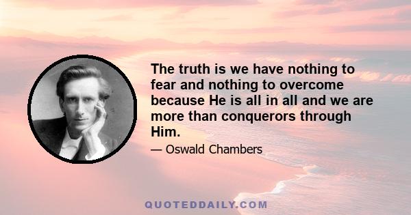 The truth is we have nothing to fear and nothing to overcome because He is all in all and we are more than conquerors through Him.