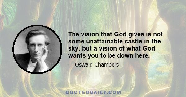 The vision that God gives is not some unattainable castle in the sky, but a vision of what God wants you to be down here.