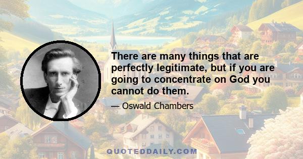 There are many things that are perfectly legitimate, but if you are going to concentrate on God you cannot do them.