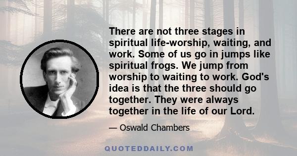 There are not three stages in spiritual life-worship, waiting, and work. Some of us go in jumps like spiritual frogs. We jump from worship to waiting to work. God's idea is that the three should go together. They were