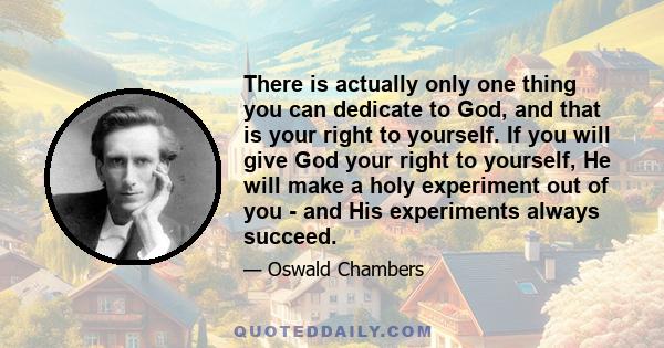 There is actually only one thing you can dedicate to God, and that is your right to yourself. If you will give God your right to yourself, He will make a holy experiment out of you - and His experiments always succeed.