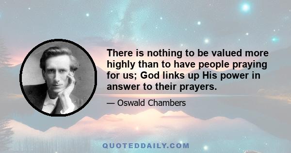 There is nothing to be valued more highly than to have people praying for us; God links up His power in answer to their prayers.