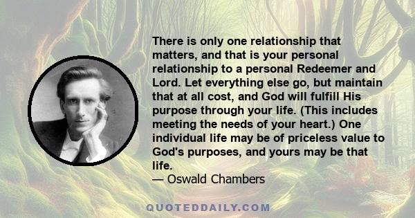 There is only one relationship that matters, and that is your personal relationship to a personal Redeemer and Lord. Let everything else go, but maintain that at all cost, and God will fulfill His purpose through your