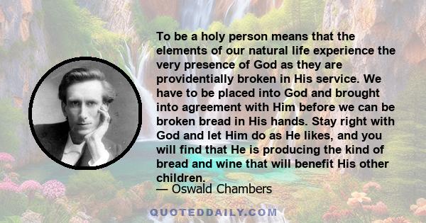 To be a holy person means that the elements of our natural life experience the very presence of God as they are providentially broken in His service. We have to be placed into God and brought into agreement with Him