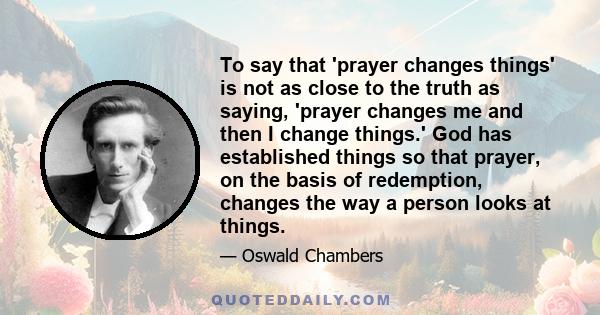 To say that 'prayer changes things' is not as close to the truth as saying, 'prayer changes me and then I change things.' God has established things so that prayer, on the basis of redemption, changes the way a person