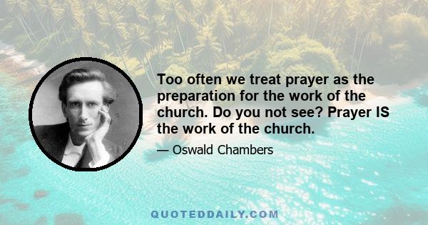 Too often we treat prayer as the preparation for the work of the church. Do you not see? Prayer IS the work of the church.