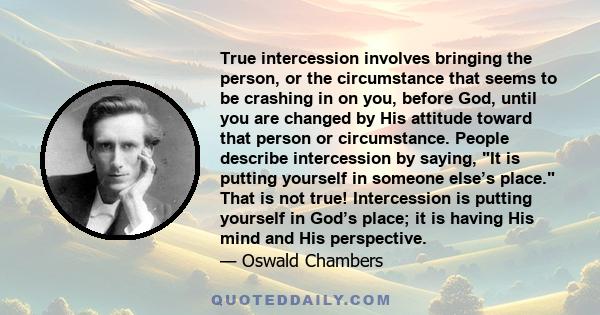 True intercession involves bringing the person, or the circumstance that seems to be crashing in on you, before God, until you are changed by His attitude toward that person or circumstance. People describe intercession 