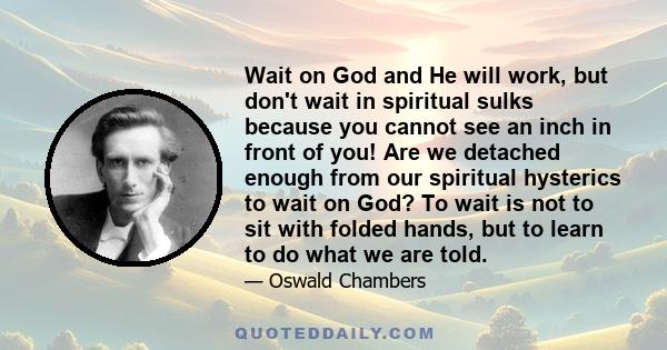 Wait on God and He will work, but don't wait in spiritual sulks because you cannot see an inch in front of you! Are we detached enough from our spiritual hysterics to wait on God? To wait is not to sit with folded