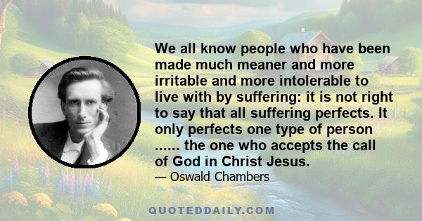 We all know people who have been made much meaner and more irritable and more intolerable to live with by suffering: it is not right to say that all suffering perfects. It only perfects one type of person ...... the one 