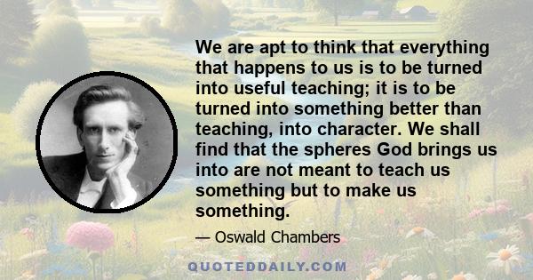 We are apt to think that everything that happens to us is to be turned into useful teaching; it is to be turned into something better than teaching, into character. We shall find that the spheres God brings us into are