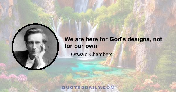 We are here for God's designs, not for our own