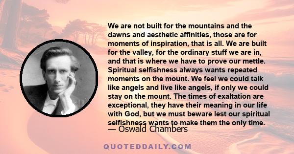 We are not built for the mountains and the dawns and aesthetic affinities, those are for moments of inspiration, that is all. We are built for the valley, for the ordinary stuff we are in, and that is where we have to