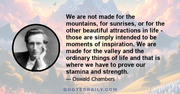 We are not made for the mountains, for sunrises, or for the other beautiful attractions in life - those are simply intended to be moments of inspiration. We are made for the valley and the ordinary things of life and