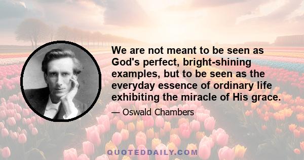 We are not meant to be seen as God's perfect, bright-shining examples, but to be seen as the everyday essence of ordinary life exhibiting the miracle of His grace.