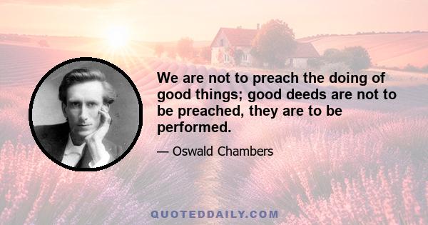 We are not to preach the doing of good things; good deeds are not to be preached, they are to be performed.