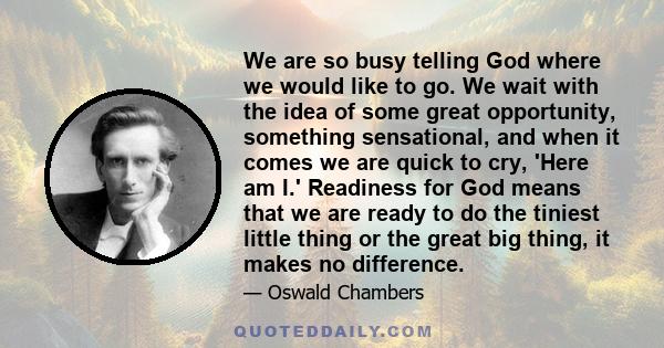 We are so busy telling God where we would like to go. We wait with the idea of some great opportunity, something sensational, and when it comes we are quick to cry, 'Here am I.' Readiness for God means that we are ready 