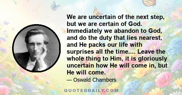 We are uncertain of the next step, but we are certain of God. Immediately we abandon to God, and do the duty that lies nearest, and He packs our life with surprises all the time.... Leave the whole thing to Him, it is