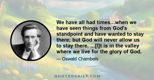 We have all had times...when we have seen things from God's standpoint and have wanted to stay there; but God will never allow us to stay there. ...[I]t is in the valley where we live for the glory of God.