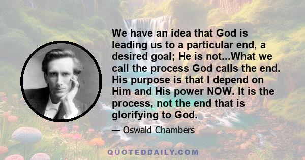 We have an idea that God is leading us to a particular end, a desired goal; He is not...What we call the process God calls the end. His purpose is that I depend on Him and His power NOW. It is the process, not the end