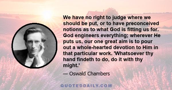 We have no right to judge where we should be put, or to have preconceived notions as to what God is fitting us for. God engineers everything; wherever He puts us, our one great aim is to pour out a whole-hearted