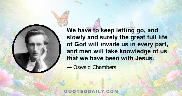 We have to keep letting go, and slowly and surely the great full life of God will invade us in every part, and men will take knowledge of us that we have been with Jesus.