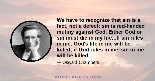 We have to recognize that sin is a fact, not a defect; sin is red-handed mutiny against God. Either God or sin must die in my life...If sin rules in me, God's life in me will be killed; if God rules in me, sin in me