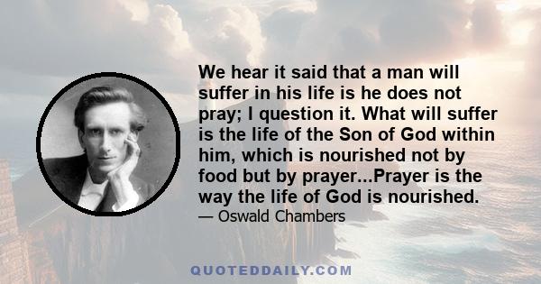 We hear it said that a man will suffer in his life is he does not pray; I question it. What will suffer is the life of the Son of God within him, which is nourished not by food but by prayer...Prayer is the way the life 