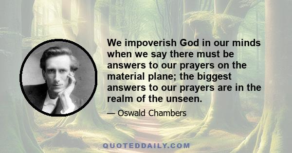 We impoverish God in our minds when we say there must be answers to our prayers on the material plane; the biggest answers to our prayers are in the realm of the unseen.