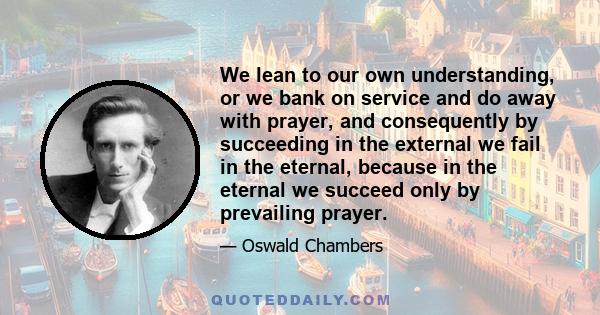 We lean to our own understanding, or we bank on service and do away with prayer, and consequently by succeeding in the external we fail in the eternal, because in the eternal we succeed only by prevailing prayer.