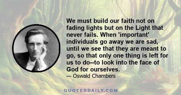 We must build our faith not on fading lights but on the Light that never fails. When 'important' individuals go away we are sad, until we see that they are meant to go, so that only one thing is left for us to do--to