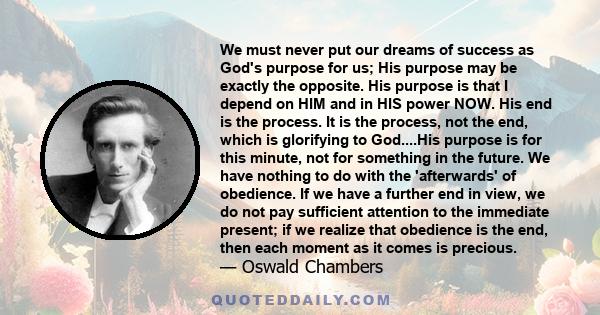 We must never put our dreams of success as God's purpose for us; His purpose may be exactly the opposite. His purpose is that I depend on HIM and in HIS power NOW. His end is the process. It is the process, not the end, 