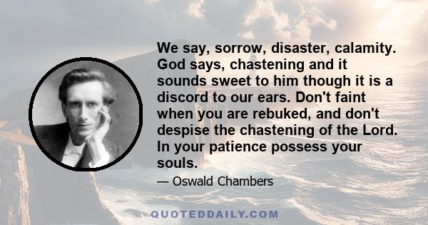 We say, sorrow, disaster, calamity. God says, chastening and it sounds sweet to him though it is a discord to our ears. Don't faint when you are rebuked, and don't despise the chastening of the Lord. In your patience