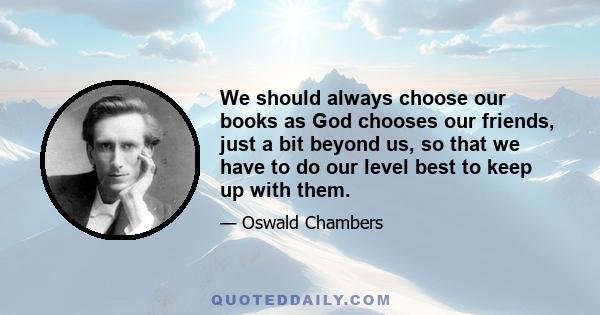 We should always choose our books as God chooses our friends, just a bit beyond us, so that we have to do our level best to keep up with them.