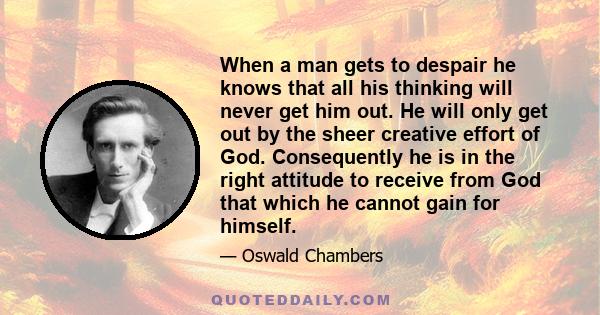 When a man gets to despair he knows that all his thinking will never get him out. He will only get out by the sheer creative effort of God. Consequently he is in the right attitude to receive from God that which he